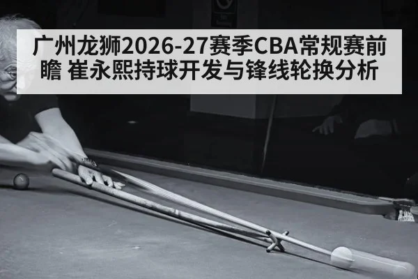 广州龙狮2026-27赛季CBA常规赛前瞻 崔永熙持球开发与锋线轮换分析 - hth